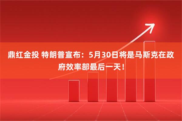 鼎红金投 特朗普宣布：5月30日将是马斯克在政府效率部最后一天！
