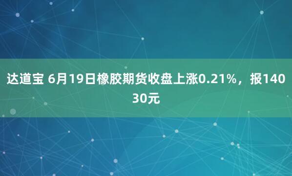 达道宝 6月19日橡胶期货收盘上涨0.21%,报14030元