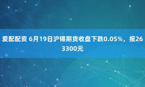 爱配配资 6月19日沪锡期货收盘下跌0.05%,报263300元