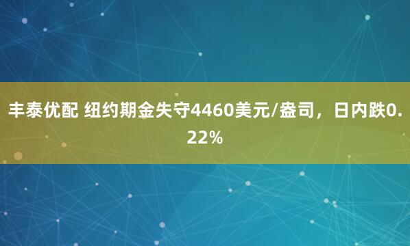 丰泰优配 纽约期金失守4460美元/盎司，日内跌0.22%