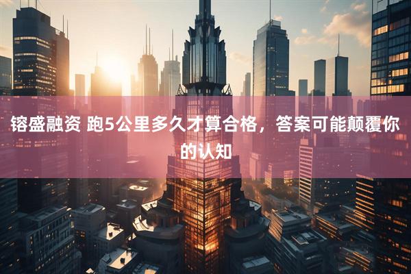 镕盛融资 跑5公里多久才算合格，答案可能颠覆你的认知