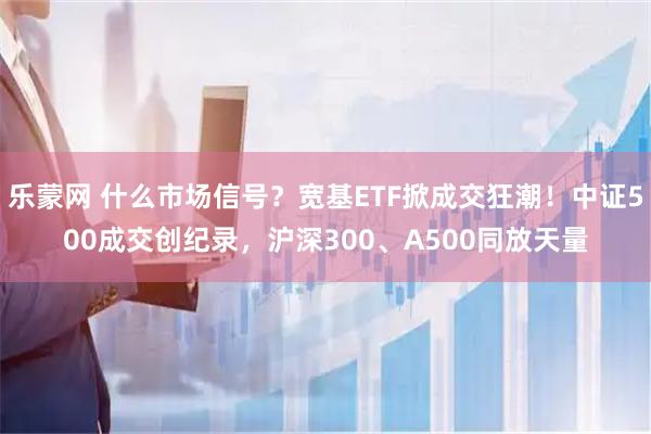 乐蒙网 什么市场信号？宽基ETF掀成交狂潮！中证500成交创纪录，沪深300、A500同放天量