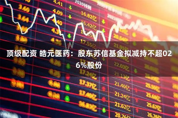顶级配资 皓元医药：股东苏信基金拟减持不超026%股份
