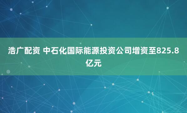 浩广配资 中石化国际能源投资公司增资至825.8亿元
