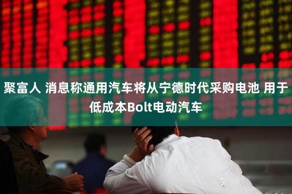 聚富人 消息称通用汽车将从宁德时代采购电池 用于低成本Bolt电动汽车