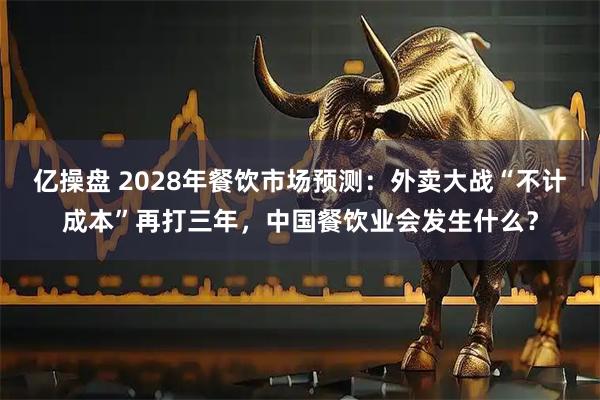 亿操盘 2028年餐饮市场预测：外卖大战“不计成本”再打三年，中国餐饮业会发生什么？