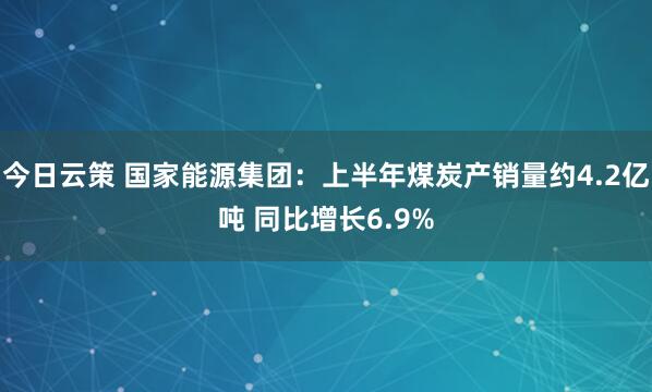 今日云策 国家能源集团：上半年煤炭产销量约4.2亿吨 同比增长6.9%