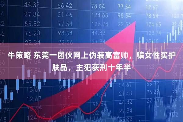 牛策略 东莞一团伙网上伪装高富帅，骗女性买护肤品，主犯获刑十年半
